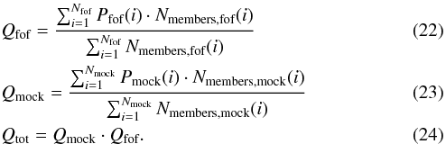 \begin{eqnarray} &&Q_{\textrm{fof}}=\frac{\sum_{i=1}^{N_{\textrm{fof}}} P_{\textrm{fof}}(i) \cdot N_{\textrm{members,fof}}(i)}{\sum_{i=1}^{N_{\textrm{fof}}} N_{\textrm{members,fof}}(i)} \label{Q_fof} \\ &&Q_{\textrm{mock}}=\frac{\sum_{i=1}^{N_{\textrm{mock}}} P_{\textrm{mock}}(i) \cdot N_{\textrm{members,mock}}(i)}{\sum_{i=1}^{N_{\textrm{mock}}} N_{\textrm{members,mock}}(i)} \label{Q_mock} \\ &&Q_{\textrm{tot}} = Q_{\textrm{mock}} \cdot Q_{\textrm{fof}}. \label{Q_tot} \end{eqnarray}