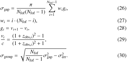 \begin{eqnarray} &&\sigma_{\textrm{gap}}=\frac{\pi}{N_{\textrm{fof}}(N_{\textrm{fof}}-1)}\sum\limits_{i=1}^{N_{\textrm{fof}}-1} w_{i} g_{i}, \label{gapper_basic} \\ &&w_{i}=i \cdot (N_{\textrm{fof}}-i), \label{gapper_weight} \\ &&g_{i}=v_{i+1}-v_{i}, \label{gapper_vgap} \\ &&\frac{v_{i}}{c} =\frac{(1+z_{\textrm{obs},i})^{2}-1}{(1+z_{\textrm{obs},i})^{2}+1}, \label{vrad_z} \\ &&\sigma_{\textrm{group}}=\sqrt{\frac{N_{\textrm{fof}}}{N_{\textrm{fof}}-1}\sigma_{\textrm{gap}}^{2}-\sigma_{\textrm{err}}^{2}}. \label{gapper_mod} \end{eqnarray}