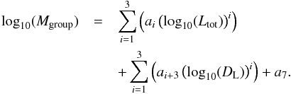 \begin{eqnarray} \textrm{log}_{10}(M_{\textrm{group}})&= & \sum\limits_{i=1}^{3} \left( a_{i} \left(\textrm{log}_{10}(L_{\textrm{tot}})\right)^{i} \right) \nonumber \\ &&+ \sum\limits_{i=1}^{3} \left( a_{i+3} \left(\textrm{log}_{10}(D_{\rm L})\right)^{i} \right) + a_{7}. \label{fit_mass_single} \end{eqnarray}