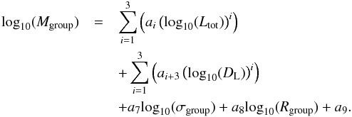 \begin{eqnarray} \label{fit_mass_multi_low} \textrm{log}_{10}(M_{\textrm{group}})&= & \sum\limits_{i=1}^{3} \left( a_{i} \left(\textrm{log}_{10}(L_{\textrm{tot}})\right)^{i} \right) \nonumber \\ && +\sum\limits_{i=1}^{3} \left( a_{i+3} \left(\textrm{log}_{10}(D_{\rm L})\right)^{i} \right) \nonumber \\ &&+ a_{7} \textrm{log}_{10}(\sigma_{\textrm{group}}) + a_{8} \textrm{log}_{10}(R_{\textrm{group}}) + a_{9}. \end{eqnarray}