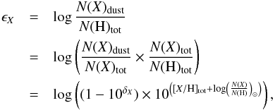 \begin{eqnarray} \epsilon_X &=& \log \frac{N(X)_{\rm dust}}{N({\rm H})_{\rm tot}} \nonumber \\ &=& \log \left( \frac{N(X)_{\rm dust}}{N({ X})_{\rm tot}} \times \frac{N(X)_{\rm tot}}{N({\rm H})_{\rm tot}} \right) \nonumber \\ &=& \log \left( (1 - 10^{\delta_X}) \times 10^{\left( [X/{\rm H}]_{\rm tot} + \log \left( \frac{N(X)}{N({\rm H})} \right)_\odot \right)} \right) \mbox{,} \label{eq epsilon} \end{eqnarray}