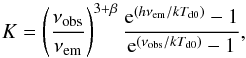 \begin{equation} K=\left(\frac{\nu_{\rm obs}}{\nu_{\rm em}}\right)^{3+\beta} \frac{{\rm e}^{(h\nu_{\rm em}/kT_{\rm d0})}-1}{{\rm e}^{(\nu_{\rm obs}/kT_{\rm d0})}-1}, \end{equation}