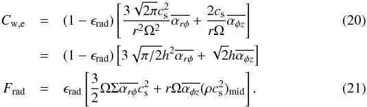 \begin{eqnarray} C_{\rm w,e} &=& (1-\epsilon_{\rm rad})\left[\frac{ 3\sqrt{2\pi}c_{\rm s}^2}{r^2\Omega^2}\overline{\alpha_{r\phi}} + \frac{2c_{\rm s}}{r\Omega}\overline{\alpha_{\phi z}}\right] \label{eq:RadlossCw} \\ &=& (1-\epsilon_{\rm rad})\left[3\sqrt{\pi/2}h^2 \overline{\alpha_{r\phi}} + \sqrt{2}h\overline{\alpha_{\phi z}}\right] \nonumber \nonumber\\ F_{\rm rad} &=& \epsilon_{\rm rad} \left[\frac{3}{2}\Omega\Sigma \overline{\alpha_{r\phi}}c_{\rm s}^2 + r\Omega \overline{\alpha_{\phi z}}(\rho c_{\rm s}^2)_{\rm mid}\right]. \label{eq:RadlossFrad} \end{eqnarray}
