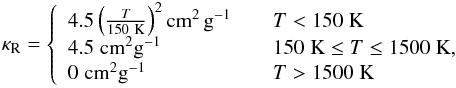 \begin{eqnarray} \kappa_{\rm R} = \left\{ \begin{array}{ll} 4.5\left(\frac{T}{150~{\rm K}}\right)^2 {\rm cm^{2}\,g^{-1}} & \quad T<150\; {\rm K}\\ 4.5\;{\rm cm^{2}g^{-1}} & \quad 150\;{\rm K}\le T\le 1500\; {\rm K},\\ 0\;{\rm cm^{2}g^{-1}} & \quad T>1500\; {\rm K} \end{array} \right. \label{eq:kappaR} \end{eqnarray}