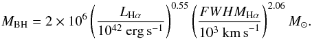 \begin{equation} \label{eq:GH} M_{\rm BH} = 2 \times 10^{6} \left(\frac{L_{{\rm H} \alpha}}{10^{42}~{\rm erg \, s}^{-1}}\right)^{0.55} \left(\frac{FWHM_{{\rm H} \alpha}}{10^{3}~{\rm km \,s}^{-1}}\right)^{2.06} M_{\odot} . \end{equation}