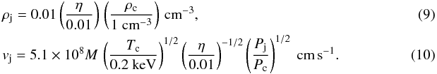 \begin{eqnarray} &&\rho_{\rm j} = 0.01 \left( \frac{\eta}{0.01} \right) \, \left( \frac{\rho_{\rm c}}{1~ \rm{cm}^{-3}} \right) \, \rm{cm}^{-3} , ~~~ \\ &&v_{\rm j} = 5.1 \times 10^8 M \, \left( \frac{T_{\rm c}}{0.2 ~\rm keV} \right)^{1/2} \left( \frac{\eta}{0.01} \right)^{-1/2} \left( \frac{P_{\rm j}}{P_{\rm c}}\right)^{1/2} ~\rm{cm}\, {s}^{-1} . \end{eqnarray}