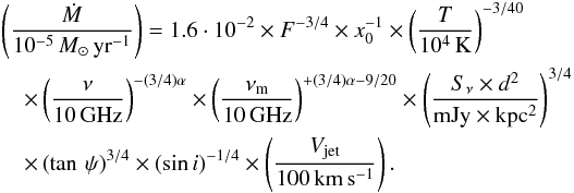 \begin{eqnarray} &&\left(\frac{\dot{M}}{ 10^{-5}\,M_{\odot}\,\rm yr^{-1}}\right)= 1.6\cdot10^{-2} \times F^{-3/4} \times x_0^{-1} \times \left(\frac{T}{\rm 10^4\,K}\right)^{-3/40} \nonumber\\ &&\quad \times \left(\frac{\nu}{\rm 10\,GHz}\right)^{-(3/4)\alpha} \times \left(\frac{\nu_{\rm m}}{\rm 10\,GHz}\right)^{+(3/4)\alpha-9/20} \times \left(\frac{S_{\nu} \times d^2}{\rm mJy \times kpc^2}\right)^{3/4} \nonumber\\ \label{Mloss} &&\quad \times \left(\tan \,\psi\right)^{3/4} \times \left({\sin}\,i\right)^{-1/4} \times \left(\frac{V_{\rm jet}}{\rm 100\,km\,s^{-1}}\right). \end{eqnarray}