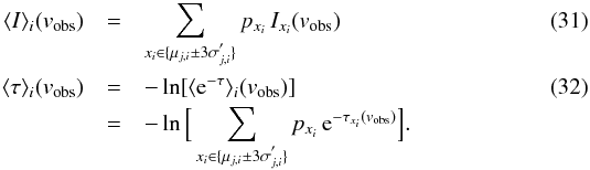 \begin{eqnarray} \langle I\rangle_i({v_{\rm obs}}) &=& \sum_{x_i\in\lbrace \mu_{j,i}\pm 3\sigma_{j,i}^{'}\rbrace} p_{x_i}\, I_{x_i}({v_{\rm obs}}) \\ \label{Eq:IAvi} \langle \tau \rangle_i ({v_{\rm obs}}) &=&-\ln\lbrack \langle {\rm e}^{-\tau}\rangle_i ({v_{\rm obs}}) \rbrack \\ \nonumber &=&-\ln\Big\lbrack\sum_{x_i\in\lbrace \mu_{j,i}\pm 3\sigma_{j,i}^{'}\rbrace} p_{x_i}\, {\rm e}^{-\tau_{x_i}({v_{\rm obs}})}\Big\rbrack. \label{Eq:tauAvi} \end{eqnarray}