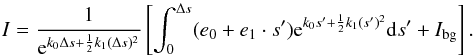 \begin{equation} I=\frac{1}{{\rm e}^{k_0\Delta s+\frac{1}{2}k_1(\Delta s)^2}}\left[ \int_0^{\Delta s}(e_0+e_1\cdot s'){\rm e}^{k_0 s'+\frac{1}{2}k_1 (s')^2}{\rm d}s' + I_{\rm{bg}}\right]. \label{Eq:linearApproxRadTrans} \end{equation}