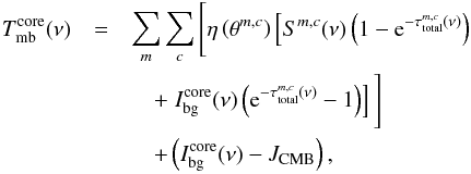 \begin{eqnarray} \label{myXCLASS:modelEm} T_{\rm mb}^{\rm core}(\nu) &=& \sum_m \sum_{c} \Bigg[\eta \left(\theta^{m,c}\right) \left[S^{m,c}(\nu) \left(1 - {\rm e}^{-\tau_{\rm total}^{m,c}(\nu)} \right) \right.\nonumber\\ && \quad + \left. I_{\rm bg}^{\rm core} (\nu) \left({\rm e}^{-\tau_{\rm total}^{m,c}(\nu)} - 1 \right)\right]\Bigg] \nonumber\\ && \quad + \left(I_{\rm bg}^{\rm core} (\nu) - J_\mathrm{CMB} \right), \end{eqnarray}
