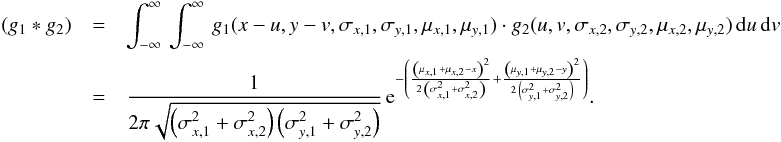 \appendix \setcounter{section}{2} \begin{eqnarray} \label{bFf:GaussConvGeneral} \left(g_1 * g_2 \right) &=& \int_{-\infty}^\infty \, \int_{-\infty}^\infty \, g_1(x - u, y - v, \sigma_{x,1}, \sigma_{y,1}, \mu_{x, 1}, \mu_{y, 1}) \cdot g_2(u, v, \sigma_{x,2}, \sigma_{y,2}, \mu_{x,2}, \mu_{y, 2}) \, {\rm d}u \, {\rm d}v \nonumber\\ &=& \frac{1}{2 \pi \sqrt{\left(\sigma_{x,1}^2 + \sigma_{x,2}^2\right) \left(\sigma_{y,1}^2 + \sigma_{y,2}^2\right)}} \, {\rm e}^{-\left(\frac{\left(\mu_{x,1} + \mu_{x,2} - x\right)^2}{2 \, \left(\sigma_{x,1}^2 + \sigma_{x,2}^2\right)} + \frac{\left(\mu_{y,1} + \mu_{y,2} - y\right)^2}{2 \, \left(\sigma_{y,1}^2 + \sigma_{ y,2}^2\right)}\right)}. \end{eqnarray}