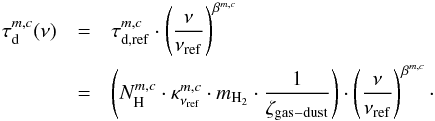 \begin{eqnarray} \label{myXCLASS:dustOpacity} \tau_{\rm d}^{m,c}(\nu) &= &\tau_{\rm d, {\rm ref}}^{m,c} \cdot \left(\frac{\nu}{\nu_{\rm ref}} \right)^{\beta^{m,c}} \nonumber\\ &= &\left(N_{\rm H}^{m,c} \cdot \kappa^{m,c}_{\nu_{\rm ref}} \cdot m_{\rm H_2} \cdot \frac{1}{\zeta_{\rm gas-dust}}\right) \cdot \left(\frac{\nu}{\nu_{\rm ref}} \right)^{\beta^{m,c}}\cdot \end{eqnarray}