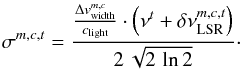 \begin{equation} \label{myXCLASS:sigma} \sigma^{m,c,t} = \frac{\frac{\Delta v_{\rm width}^{m,c}}{c_{\rm light}} \cdot \left(\nu^t + \delta \nu_{\rm LSR}^{m,c,t} \right)}{2 \, \sqrt{2 \, \ln 2}}\cdot \end{equation}