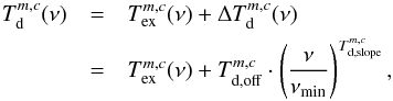 \begin{eqnarray} \label{myXCLASS:EffDustTempTbgLocal} T_{\rm d}^{m,c} (\nu) &=& T_{\rm ex}^{m,c} (\nu) + \Delta T_{\rm d}^{m,c}(\nu) \nonumber\\ &=& T_{\rm ex}^{m,c} (\nu) + T_{\rm d, off}^{m,c} \cdot \left(\frac{\nu}{\nu_{\rm min}} \right)^{T_{\rm d, slope}^{m,c}}, \end{eqnarray}