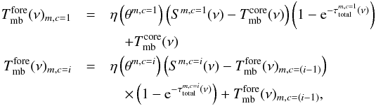 \begin{eqnarray} \label{myXCLASS:modelAbs} T_{\rm mb}^{\rm fore}(\nu)_{m,c=1} &= &\eta \left(\theta^{m,c=1} \right) \left(S^{m,c=1}(\nu) - T_{\rm mb}^{\rm core}(\nu)\right) \left(1 - {\rm e}^{-\tau_{\rm total}^{m,c=1}(\nu)}\right) \nonumber\\ && \quad + T_{\rm mb}^{\rm core}(\nu) \nonumber\\ T_{\rm mb}^{\rm fore}(\nu)_{m,c=i} &=& \eta \left(\theta^{m,c=i} \right) \left(S^{m,c=i}(\nu) - T_{\rm mb}^{\rm fore}(\nu)_{m,c=(i-1)}\right) \nonumber\\ && \quad \times \left(1 - {\rm e}^{-\tau_{\rm total}^{m,c=i}(\nu)}\right) + T_{\rm mb}^{\rm fore}(\nu)_{m,c=(i-1)}, \end{eqnarray}
