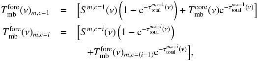 \begin{eqnarray} \label{myXCLASS:modelAbsFinal} T_{\rm mb}^{\rm fore}(\nu)_{m,c=1} &=& \Big[ S^{m,c=1}(\nu) \left(1 - {\rm e}^{-\tau_{\rm total}^{m,c=1}(\nu)}\right) + T_{\rm mb}^{\rm core}(\nu) {\rm e}^{-\tau_{\rm total}^{m,c=1}(\nu)}\Big] \nonumber\\ T_{\rm mb}^{\rm fore}(\nu)_{m,c=i} &=& \Big[S^{m,c=i}(\nu) \left(1 - {\rm e}^{-\tau_{\rm total}^{m,c=i}(\nu)}\right) \nonumber\\ && \quad + T_{\rm mb}^{\rm fore}(\nu)_{m,c=(i-1)} {\rm e}^{-\tau_{\rm total}^{m,c=i}(\nu)}\Big], \end{eqnarray}