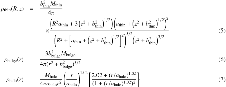 \begin{eqnarray} \rho_{\rm thin}(R,z)&=&\frac{b_{\rm thin}^2 M_{\rm thin}}{4\pi}~~~~~~~~~~\nonumber\\ &&\quad\times \frac{\left(R^2 a_{\rm thin}+3\left(z^2+b_{\rm thin}^2\right)^{1/2}\right)\left(a_{\rm thin}+\left(z^2+b_{\rm thin}^2\right)^{1/2}\right)^2}{\left({{R^2}+\left[a_{\rm thin}+\left(z^2+b_{\rm thin}^2\right)^{1/2}\right]^2}\right)^{5/2}\!\left(z^2+b_{\rm thin}^2\right)^{3/2}} \\ \rho_{\rm bulge}(r)&=&\frac{3b_{\rm bulge}^2 M_{\rm bulge}}{4\pi(r^2+b_{\rm bulge}^2)^{5/2}} \\ \rho_{\rm halo}(r)&=&\frac{M_{\rm halo}}{4\pi a_{\rm halo}r^2}\left(\frac{r}{a_{\rm halo}}\right)^{1.02}\Bigg[\frac{2.02+(r/a_{\rm halo})^{1.02}}{(1+(r/a_{\rm halo})^{1.02})^2}\Bigg]\cdot \end{eqnarray}