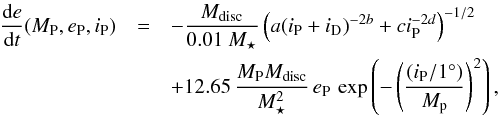 \begin{eqnarray} \frac{{\rm d}e}{{\rm d}t} (M_{\rm P},e_{\rm P},i_{\rm P})&=&-\frac{M_{\rm disc}}{0.01~M_\star}\left(a(i_{\rm P}+i_{\rm D})^{-2b}+ci_{\rm P}^{-2d}\right)^{-1/2} \nonumber \\ & & + 12.65 \, \frac{M_{\rm P} M_{\rm disc}}{M_{\star}^2}\, e_{\rm P} \, \exp\left(-\left(\frac{(i_{\rm P}/1^\circ)}{{M}_{\rm p}}\right)^2\right), \label{eq_e} \end{eqnarray}