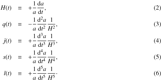 \begin{eqnarray} \label{eq:cosmopar} H(t) &\equiv& + \frac{1}{a}\frac{{\rm d}a}{{\rm d}t} , \\ q(t) &\equiv& - \frac{1}{a}\frac{{\rm d}^{2}a}{{\rm d}t^{2}}\frac{1}{H^{2}} , \\ j(t) &\equiv& + \frac{1}{a}\frac{{\rm d}^{3}a}{{\rm d}t^{3}}\frac{1}{H^{3}} , \\ s(t) &\equiv& + \frac{1}{a}\frac{{\rm d}^{4}a}{{\rm d}t^{4}}\frac{1}{H^{4}} , \\ l(t) &\equiv& + \frac{1}{a}\frac{{\rm d}^{5}a}{{\rm d}t^{5}}\frac{1}{H^{5}} \cdot \end{eqnarray}