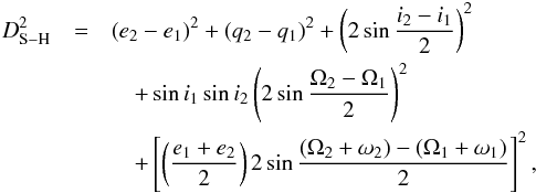 \begin{eqnarray} D_{\rm S-H}^2&=&(e_{2}-e_{1})^2+(q_{2}-q_{1})^2+\left(2\sin\frac{i_{2}-i_{1}}{2}\right)^2\nonumber \\\label{eq:2} &&\quad+\sin i_{1}\sin i_{2}\left(2\sin\frac{\Omega_{2}-\Omega_{1}}{2}\right)^2\nonumber \\ &&\quad+\left[\left(\frac{e_{1}+e_{2}}{2}\right)2\sin\frac{(\Omega_{2}+\omega_{2})-(\Omega_{1}+\omega_{1})} {2}\right]^2, \end{eqnarray}