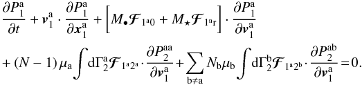 \appendix \setcounter{section}{2} \begin{eqnarray} &&\, \frac{\partial P_{1}^{\ra}}{\partial t} + \bm{v}_{1}^{\ra} \cdot \frac{\partial P_{1}^{\ra}}{\partial \bm{x}_{1}^{\ra}} + \bigg[ M_{\bullet} \bm{\mathcal{F}}_{ 1^{\ra} 0} + M_{\star} \bm{\mathcal{F}}_{ 1^{\ra} \rr} \bigg] \cdot \frac{\partial P_{1}^{\ra}}{\partial \bm{v}_{1}^{\ra}} \label{BBGKY_1_multi} \\ && + (N - 1)\, \mu_{\ra} \! \int \! \rd \Gamma_{2}^{\ra} \bm{\mathcal{F}}_{ 1^{\ra} 2^{\ra}} \! \cdot \!\frac{\partial P_{2}^{\ra \ra}}{\partial \bm{v}_{1}^{\ra}} \!+ \! \sum_{\rb \neq \ra} N_{\rb} \, \! \mu_{\rb} \! \int \! \rd \Gamma_{2}^{\rb} \!\, \bm{\mathcal{F}}_{ 1^{\ra} 2^{\rb}} \!\cdot \! \frac{\partial P_{2}^{\ra \rb}}{\partial \bm{v}_{1}^{\ra}} \!= \!0 . \nonumber \end{eqnarray}