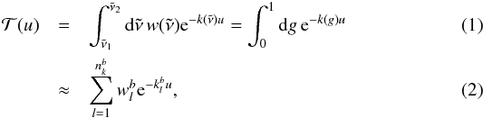 \begin{eqnarray} \mathcal T(u) &= &\int_{\nut_1}^{\nut_2} \md \nut \, w(\nut) {\rm e}^{-k(\nut) u} = \int_0^1 \md g \, {\rm e}^{-k(g) u} \label{eq:transmission_def} \\ &\approx& \sum_{l=1}^{n_k^b} w_l^b {\rm e}^{-k_l^b u}, \label{eq:transmission} \end{eqnarray}