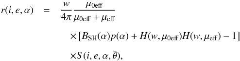 \begin{eqnarray} r(i,e,\alpha)&=&\frac{w}{4\pi}\frac{\mu_{0\textrm{eff}}}{\mu_{0\textrm{eff}}+\mu_{\textrm{eff}}} \nonumber \\[2mm] &&\quad\times\left [B_{\rm SH}(\alpha)p(\alpha)+H(w,\mu_{0\textrm{eff}})H(w,\mu_{\textrm{eff}})-1 \right ]\nonumber \\[2mm] &&\quad\times S(i,e,\alpha,\bar{\theta}) \label{eq:Hapke} , \end{eqnarray}