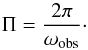 \begin{equation} \Pi = \frac{2\pi}{\omega_{\rm obs}}\cdot \end{equation}