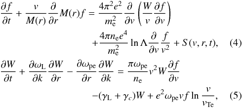 \begin{eqnarray} \label{eqk1} &&\frac{\partial f}{\partial t} + \frac{v}{M(r)}\frac{\partial}{\partial r}M(r)f = \frac{4\pi ^2e^2}{m_{\rm e}^2}\frac{\partial }{\partial v}\left(\frac{W}{v}\frac{\partial f}{\partial v}\right)\nonumber\\ &&\qquad \qquad\qquad \quad\qquad +\frac{4\pi n_{\rm e} e^4}{m_{\rm e}^2}\ln\Lambda\frac{\partial}{\partial v}\frac{f}{v^2} + S(v,r,t), \\\label{eqk2} &&\frac{\partial W}{\partial t} + \frac{\partial \omega_{\rm L}}{\partial k}\frac{\partial W}{\partial r} -\frac{\partial \omega _{\rm pe}}{\partial r}\frac{\partial W}{\partial k} = \frac{\pi \omega_{\rm pe}}{n_{\rm e}}v^2W\frac{\partial f}{\partial v}\nonumber\\ &&\qquad\qquad\qquad \quad\qquad- (\gamma_{\rm L} +\gamma_c )W + e^2\omega_{\rm pe}v f \ln{\frac{v}{v_{\rm Te}}}, \end{eqnarray}