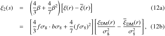 % subequation 1471 0 \begin{eqnarray} \xi_2(s) & = &\left(\frac{4}{3}\beta + \frac{4}{7}\beta^2\right)\left[\xi(r)-\overline{\xi}(r)\right] \label{eq:xi2_1} \\ & = &\left[\frac{4}{3}f\sigma_8 \cdot b\sigma_8 + \frac{4}{7}(f\sigma_8)^2\right]\left[\frac{\xi_{\rm DM}(r)}{\sigma_8^2}-\frac{\overline{\xi}_{\rm DM}(r)}{\sigma_8^2}\right], \label{eq:xi2_2} \end{eqnarray}