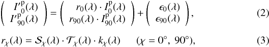 \begin{eqnarray} \label{eq:trans_real} \left( \begin{array}{r} {I'}^\mathrm{p}_{0}(\lambda) \\ {I'}^\mathrm{p}_{90}(\lambda) \end{array} \right) = \left( \begin{array}{r} r_0(\lambda)\cdot I^\mathrm{p}_{0}(\lambda) \\ r_{90}(\lambda)\cdot I^\mathrm{p}_{90}(\lambda) \end{array} \right) + \left( \begin{array}{r} \epsilon_0(\lambda) \\ \epsilon_{90}(\lambda) \end{array} \right), \\[2mm] r_\chi(\lambda) = {\cal S}_\chi(\lambda)\cdot {\cal T}_\chi(\lambda)\cdot k_\chi(\lambda) \ \ \ \ \ \ (\chi=0^\circ,\ 90^\circ), \end{eqnarray}