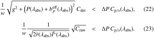 \begin{eqnarray} \frac{1}{w} \sqrt{g^2 + \left(P(\lambda_\mathrm{abs}) + b_P^\mathrm{eff}(\lambda_\mathrm{abs})\right)^2} \ C_\mathrm{det} & < & \Delta P \, C_\mathrm{p/s}(\lambda_\mathrm{abs}), \label{eq: BCdetRev} \\[3mm] \frac{1}{w} \frac{1}{\sqrt{2 \bar{r}(\lambda_\mathrm{abs}) \bar{I^*}(\lambda_\mathrm{abs})}} \sqrt{C_\mathrm{raw}} & < & \Delta P \, C_\mathrm{p/s}(\lambda_\mathrm{abs}). \label{eq:SCrawRev} \end{eqnarray}