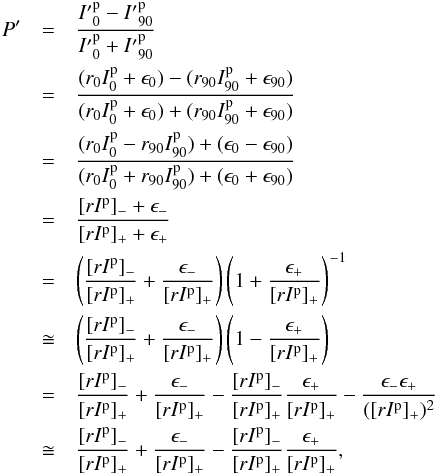 \appendix \setcounter{section}{1} \begin{eqnarray} P' & = &\frac{{I'}^\mathrm{p}_{0}-{I'}^\mathrm{p}_{90}}{{I'}^\mathrm{p}_{0}+{I'}^\mathrm{p}_{90}} \nonumber \\ & = &\frac{( r_0 I^\mathrm{p}_0+\epsilon_0) - ( r_{90} I^\mathrm{p}_{90}+\epsilon_{90})} {( r_0 I^\mathrm{p}_0+\epsilon_0) + ( r_{90} I^\mathrm{p}_{90}+\epsilon_{90})} \nonumber\\ & = & \frac{(r_0 I^\mathrm{p}_0 - r_{90} I^\mathrm{p}_{90}) + (\epsilon_0-\epsilon_{90})} {(r_0 I^\mathrm{p}_0 + r_{90} I^\mathrm{p}_{90}) + (\epsilon_0+\epsilon_{90})}\nonumber\\ & = & \frac{[rI^\mathrm{p}]_- + \epsilon_-}{[rI^\mathrm{p}]_+ + \epsilon_+}\nonumber\\ & = & \left( \frac{[rI^\mathrm{p}]_-}{[rI^\mathrm{p}]_+} + \frac{\epsilon_-}{[rI^\mathrm{p}]_+} \right) \left( 1 + \frac{\epsilon_+}{[rI^\mathrm{p}]_+} \right)^{-1}\nonumber\\ & \cong & \left( \frac{[rI^\mathrm{p}]_-}{[rI^\mathrm{p}]_+} + \frac{\epsilon_-}{[rI^\mathrm{p}]_+} \right) \left( 1 - \frac{\epsilon_+}{[rI^\mathrm{p}]_+} \right) \nonumber\\ & = & \frac{[rI^\mathrm{p}]_-}{[rI^\mathrm{p}]_+} + \frac{\epsilon_-}{[rI^\mathrm{p}]_+} - \frac{[rI^\mathrm{p}]_-}{[rI^\mathrm{p}]_+} \frac{\epsilon_+}{[rI^\mathrm{p}]_+} - \frac{\epsilon_- \epsilon_+}{([rI^\mathrm{p}]_+)^2} \nonumber\\ & \cong & \frac{[rI^\mathrm{p}]_-}{[rI^\mathrm{p}]_+} + \frac{\epsilon_-}{[rI^\mathrm{p}]_+} - \frac{[rI^\mathrm{p}]_-}{[rI^\mathrm{p}]_+} \frac{\epsilon_+}{[rI^\mathrm{p}]_+}, \label{eq:Pexpand2Rev} \end{eqnarray}