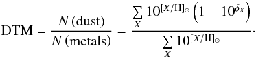 \begin{equation} \label{eq:dtm} \mathrm{DTM} = \frac {N\left(\mathrm{dust}\right)}{N\left(\mathrm{metals}\right)} = \frac{\sum\limits_X 10^{[X/\mathrm{H}]_{\sun}}\left(1-10^{\delta_X}\right)}{\sum\limits_X 10^{[X/\mathrm{H}]_{\sun}}} \cdot \end{equation}