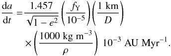 \begin{eqnarray} \begin{aligned} \frac{{\rm d}a}{{\rm d}t} = & \frac{1.457}{\sqrt{1-{e^2}}}\left(\frac{f_{\rm Y}}{10^{-5}}\right)\left(\frac{\rm 1 \; km}{D}\right) \\ &\times \left(\frac{1000 \; \rm kg \; m^{-3}}{\rho}\right)\; 10^{-3} \; \rm AU \; Myr^{-1}. \end{aligned} \end{eqnarray}