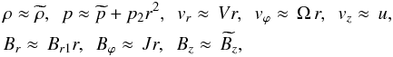 \begin{eqnarray} \label{taylor} &&\rho\approx\widetilde{\rho}, \mbox{ \ } p\approx\widetilde{p}+p_{2}r^{2}, \mbox{ \ } v_{r}\approx\,Vr, \mbox{ \ } v_{\varphi}\approx\,\Omega\,r, \mbox{ \ } v_{z}\approx\,u,\nonumber\\ &&B_{r}\approx\,B_{r1}r, \mbox{ \ } B_{\varphi}\approx\,Jr, \mbox{ \ } B_{z}\approx\,\widetilde{B_{z}}, \end{eqnarray}