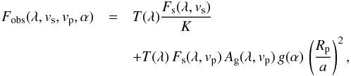\begin{eqnarray} F_{\rm obs}(\lambda, v_{\rm s}, v_{\rm p}, \alpha)& =& T(\lambda) \frac{F_{\rm s}(\lambda, v_{\rm s})}{K} \nonumber\\ && + T(\lambda) \, F_{\rm s}(\lambda, v_{\rm p}) \, A_{\rm g}(\lambda, v_{\rm p}) \, g(\alpha) \, \left(\frac{R_{\rm p}}{a}\right)^2, \label{EqReflectedLight3} \end{eqnarray}