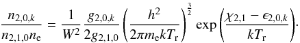 \begin{equation} \label{LTE_M} \frac{n_{2,0,k}}{n_{2,1,0}n_{\rm e}} = \frac{1}{W^2}\frac{g_{2,0,k}}{2g_{2,1,0}}\left(\frac{h^{2}}{2\pi m_{\rm e}kT_{\rm r}}\right)^{\frac{3}{2}}\exp{\left( {\frac{\chi_{2,1}-\epsilon_{2,0,k}}{kT_{\rm r}}} \right)}\cdot \end{equation}