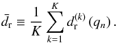 \begin{equation} \bar{d_{\rm r}}\equiv \frac{1}{K} \sum_{k=1}^{K} d_{\rm r}^{\left(k\right)}\left(q_{n}\right). \end{equation}