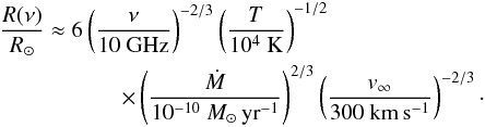 \begin{eqnarray} \frac{R(\nu)}{R_\odot} \approx 6 \left( \frac{\nu}{10 \ \rm GHz} \right)^{-2/3} \left( \frac{T}{10^{4} \ \rm K} \right)^{-1/2}~~~~~~~~~~~~~~~~~~~~~~~~~~~ \nonumber\\ \times \left( \frac{\dot{M}}{10^{-10} ~ M_\odot \, {\rm yr}^{-1}} \right)^{2/3} \left( \frac{v_\infty}{300 ~ \rm km \, s^{-1}} \right)^{-2/3} \cdot \label{eq:lim_eq} \end{eqnarray}
