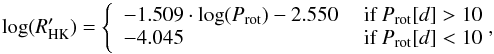 \begin{equation} \label{eq:R_Prot_relation} \log(R^\prime_{\rm HK}) = \left\{ \begin{array}{ll} -1.509 \cdot \log(P_{\rm rot})-2.550 &\mbox{ if }P_{\rm rot}[d]>10 \\ -4.045 &\mbox{ if }P_{\rm rot}[d]<10\!\! \!\! \end{array} \right. \!\!\! , \end{equation}
