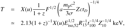 \begin{eqnarray} T & = & X(u) \frac{1}{1+z} F^{1/2}\left( a\frac{m_{\rm p}c^{2}}{3\sigma}Zct_{D}\right)^{-1/4}\notag \\ & \simeq& 2.13 (1+z)^{-1}X(u)E_{{\rm iso},52}^{1/2}R_{13}^{-1}t_{100}^{-1/4}Z_{10}^{-1/4}~\mathrm{keV}, \label{temp} \end{eqnarray}