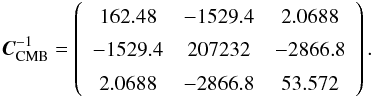 \begin{equation} \boldsymbol{C}^{-1}_{\rm CMB}=\left( \begin{array}{ccc} 162.48 & -1529.4 & 2.0688 \\ -1529.4 & 207232 & -2866.8 \\ 2.0688 & -2866.8 & 53.572 \end{array} \right). \end{equation}
