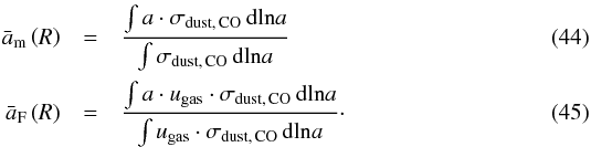 \begin{eqnarray} \bar{a}_{\rm m} \left( R \right) &=& \frac{ \int a \cdot \sigma_\mathrm{dust,\,CO} \, \mathrm{dln}a }{ \int \sigma_\mathrm{dust,\,CO} \, \mathrm{dln}a } \\ \bar{a}_{\rm F} \left( R \right) &= &\frac{ \int a \cdot u_\mathrm{gas} \cdot \sigma_\mathrm{dust,\,CO} \, \mathrm{dln}a }{ \int u_\mathrm{gas} \cdot \sigma_\mathrm{dust,\,CO} \, \mathrm{dln}a }\cdot \end{eqnarray}