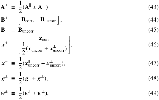 \begin{eqnarray} \b{A}^\pm \!\!\! & \equiv &\!\!\! \frac{1}{2}(\b{A}^\parallel\pm\b{A}^\perp)\\ \b{B}^+\!\!\! & \equiv & \!\!\! \left[\!\! \begin{array}{c c} \b{B}_{\rm corr}, & \b{B}_{\rm uncorr} \end{array} \!\!\right], \label{eqn:bPlusDef} \\ \b{B}^-\!\!\! & \equiv &\!\!\! \b{B}_{\rm uncorr}\\ \vec{x}^+ \!\!\! & \equiv &\!\!\! \left[\!\! \begin{array}{c} \vec{x}_{\rm corr}\\ \displaystyle\frac{1}{2}(\vec{x}_{\rm uncorr}^\parallel+\vec{x}_{\rm uncorr}^\perp) \end{array} \!\!\right], \label{eqn:xPlusDef} \\ \vec{x}^- \!\!\! & \equiv &\!\!\! \displaystyle\frac{1}{2}(\vec{x}_{\rm uncorr}^\parallel - \vec{x}_{\rm uncorr}^\perp),\\ \vec{g}^\pm \!\!\! & \equiv &\!\!\! \frac{1}{2}(\vec{g}^\parallel\pm\vec{g}^\perp),\\ \vec{w}^\pm \!\!\! & \equiv &\!\!\! \frac{1}{2}(\vec{w}^\parallel\pm\vec{w}^\perp), \end{eqnarray}