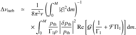 \begin{eqnarray} \Delta\nu_{\rm turb}&\simeq&\frac{1}{8\pi^2\nu} \left(\int^M_0|\xi|^2{\rm d}m\right)^{-1}\nonumber\\ &&\times\int^M_0\frac{p_{\rm th}}{\Gamma_1\rho}\left|\frac{\delta p_{\rm th}}{p_{\rm th}}\right|^2 {\rm Re}\left[{\cal G}\left(\frac{1}{\Gamma_1}+{\cal F}\Pi_1\right)\right] {\rm d}m. \label{eq:dnu_turb} \end{eqnarray}