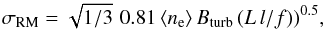 \begin{equation} \sigma_\mathrm{RM} = \sqrt{1/3} \,\, 0.81 \, \langle n_\text{e} \rangle \, B_\mathrm{turb} \,(L \, l/f))^{0.5}, \end{equation}