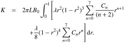 \begin{eqnarray} K&=&2\pi L B_{0}\int_{0}^{1}\left[\lambda r^{2}(1-r^{2})^{3}\sum_{n=0}^{7}\frac{C_{n}}{(n+2)}r^{n+1}\right.\nonumber \\ &&\left.\quad +\frac{\lambda}{8} (1-r^{2})^{4}\sum_{n=0}^{7}C_{n}r^{n}\right]{\rm d}r. \end{eqnarray}