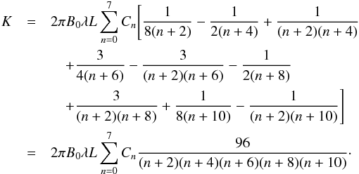 \begin{eqnarray} K&=&2\pi B_{0}\lambda L\sum_{n=0}^{7}C_{n}\Bigg[\frac{1}{8(n+2)}-\frac{1}{2(n+4)}+\frac{1}{(n+2)(n+4)}\nonumber \\ &&\quad+\frac{3}{4(n+6)}-\frac{3}{(n+2)(n+6)}-\frac{1}{2(n+8)}\nonumber \\ &&\quad +\frac{3}{(n+2)(n+8)}+\frac{1}{8(n+10)}-\frac{1}{(n+2)(n+10)}\Bigg]\nonumber \\ &=&2\pi B_{0}\lambda L\sum_{n=0}^{7}C_{n}\frac{96}{(n+2)(n+4)(n+6)(n+8)(n+10)}\cdot \end{eqnarray}