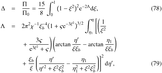 \begin{eqnarray} \Delta &=& \frac{\Pi_{\hphantom{0}}}{\Pi_0} = \frac{15}8 \int_0^1\big(1 - \xi^2\big)^2 {\rm e}^{-2\Lambda}{\rm d}\xi, \label{eq:7.2.20} \\ \Lambda &=& 2\pi^2\chi^{-1}\xi_b^{-4}\big(1 + \varsigma {\rm e}^{-3\xi^2}\big)^{3/2} \int_{\eta_1}^\eta\left [\left ( \frac1{\xi^2} \right . \right . \nonumber\\ &&\left . \left. +~ \frac{3\varsigma}{{\rm e}^{3\xi^2} + \varsigma}\right )\left (\arctan\frac{\eta'} {\xi\xi_b} - \arctan\frac{\eta_1}{\xi\xi_b}\right)\right. \nonumber\\ &&\left . + ~ \frac{\xi_b}\xi\left (\frac{\eta'}{{\eta'}^2 + \xi^2\xi_b^2} - \frac{\eta_1}{\eta_1^2 + \xi^2\xi_b^2}\right )\right ]^2 {\rm d}\eta', \label{eq:7.2.21} \end{eqnarray}